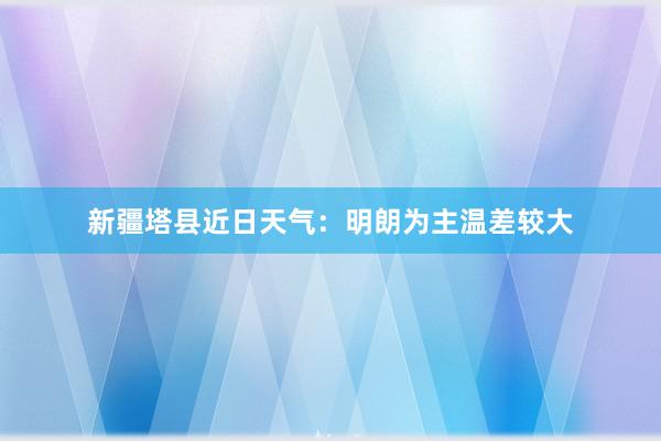 新疆塔县近日天气：明朗为主温差较大